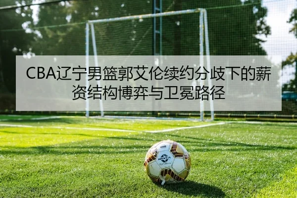 CBA辽宁男篮郭艾伦续约分歧下的薪资结构博弈与卫冕路径