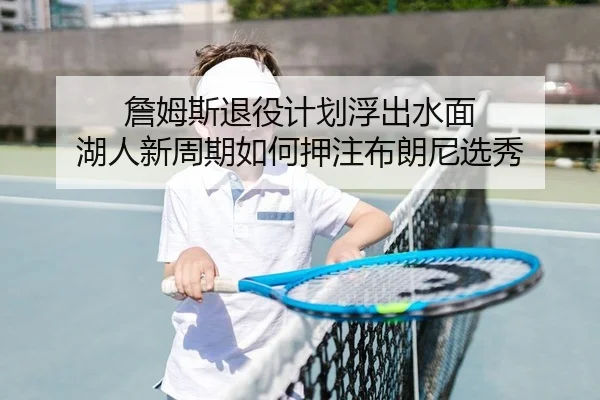 詹姆斯退役计划浮出水面 湖人新周期如何押注布朗尼选秀