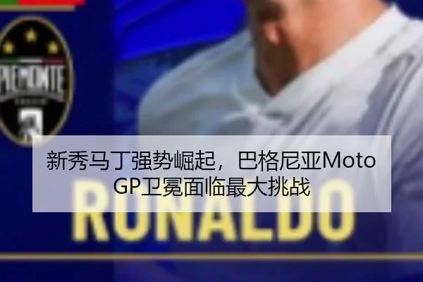 新秀马丁强势崛起，巴格尼亚MotoGP卫冕面临最大挑战